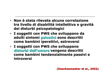 • Non è stata rriilleevvaattaa aallccuunnaa ccoorrrreellaazziioonnee 
ttrraa lliivveelllloo ddii ddiissaabbiilliittàà iinntteelllleettttiivvaa ee ggrraavviittàà 
ddeeii ddiissttuurrbbii ppssiiccooppaattoollooggiiccii 
• II ssooggggeettttii ccoonn PPWWSS cchhee ssvviilluuppppaannoo ddaa 
aadduullttii ssiinnttoommii ppssiiccoottiiccii ssoonnoo ddeessccrriittttii 
ccoommee bbaammbbiinnii iippeerraattttiivvii,, eessttrroovveerrssii 
• II ssooggggeettttii ccoonn PPWWSS cchhee ssvviilluuppppaannoo 
ddiissttuurrbbii ddeellll’’uummoorree vveennggoonnoo ddeessccrriittttii 
ccoommee bbaammbbiinnii tteennddeennzziiaallmmeennttee ppaassssiivvii ee 
iinnttrroovveerrssii 
((DDeesscchheeeemmaaeekkeerr eett aall..,, 22000022)) 
 