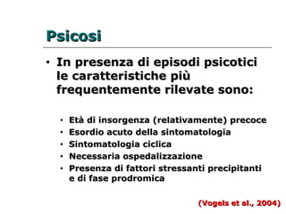 PPssiiccoossii 
• IInn pprreesseennzzaa ddii eeppiissooddii ppssiiccoottiiccii 
llee ccaarraatttteerriissttiicchhee ppiiùù 
ffrreeqquueenntteemmeennttee rriilleevvaattee ssoonnoo:: 
• EEttàà ddii iinnssoorrggeennzzaa ((rreellaattiivvaammeennttee)) pprreeccooccee 
• EEssoorrddiioo aaccuuttoo ddeellllaa ssiinnttoommaattoollooggiiaa 
• SSiinnttoommaattoollooggiiaa cciicclliiccaa 
• NNeecceessssaarriiaa oossppeeddaalliizzzzaazziioonnee 
• PPrreesseennzzaa ddii ffaattttoorrii ssttrreessssaannttii pprreecciippiittaannttii 
ee ddii ffaassee pprrooddrroommiiccaa 
((VVooggeellss eett aall..,, 22000044)) 
 