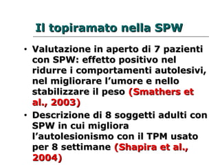 IIll ttooppiirraammaattoo nneellllaa SSPPWW 
• VVaalluuttaazziioonnee iinn aappeerrttoo ddii 77 ppaazziieennttii 
ccoonn SSPPWW:: eeffffeettttoo ppoossiittiivvoo nneell 
rriidduurrrree ii ccoommppoorrttaammeennttii aauuttoolleessiivvii,, 
nneell mmiigglliioorraarree ll’’uummoorree ee nneelllloo 
ssttaabbiilliizzzzaarree iill ppeessoo ((SSmmaatthheerrss eett 
aall..,, 22000033)) 
• DDeessccrriizziioonnee ddii 88 ssooggggeettttii aadduullttii ccoonn 
SSPPWW iinn ccuuii mmiigglliioorraa 
ll’’aauuttoolleessiioonniissmmoo ccoonn iill TTPPMM uussaattoo 
ppeerr 88 sseettttiimmaannee ((SShhaappiirraa eett aall..,, 
22000044)) 
 