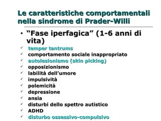 Le caratteristiche ccoommppoorrttaammeennttaallii 
nneellllaa ssiinnddrroommee ddii PPrraaddeerr--WWiillllii 
• ““FFaassee iippeerrffaaggiiccaa”” ((11--66 aannnnii ddii 
vviittaa)) 
 tteemmppeerr ttaannttrruummss 
 ccoommppoorrttaammeennttoo ssoocciiaallee iinnaapppprroopprriiaattoo 
 aauuttoolleessiioonniissmmoo ((sskkiinn ppiicckkiinngg)) 
 ooppppoossiizziioonniissmmoo 
 llaabbiilliittàà ddeellll’’uummoorree 
 iimmppuullssiivviittàà 
 ppoolleemmiicciittàà 
 ddeepprreessssiioonnee 
 aannssiiaa 
 ddiissttuurrbbii ddeelllloo ssppeettttrroo aauuttiissttiiccoo 
 AADDHHDD 
 ddiissttuurrbboo oosssseessssiivvoo--ccoommppuullssiivvoo 
 