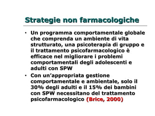 SSttrraatteeggiiee nnoonn ffaarrmmaaccoollooggiicchhee 
• UUnn pprrooggrraammmmaa ccoommppoorrttaammeennttaallee gglloobbaallee 
cchhee ccoommpprreennddaa uunn aammbbiieennttee ddii vviittaa 
ssttrruuttttuurraattoo,, uunnaa ppssiiccootteerraappiiaa ddii ggrruuppppoo ee 
iill ttrraattttaammeennttoo ppssiiccooffaarrmmaaccoollooggiiccoo èè 
eeffffiiccaaccee nneell mmiigglliioorraarree ii pprroobblleemmii 
ccoommppoorrttaammeennttaallii ddeeggllii aaddoolleesscceennttii ee 
aadduullttii ccoonn SSPPWW 
• CCoonn uunn’’aapppprroopprriiaattaa ggeessttiioonnee 
ccoommppoorrttaammeennttaallee ee aammbbiieennttaallee,, ssoolloo iill 
3300%% ddeeggllii aadduullttii ee iill 1155%% ddeeii bbaammbbiinnii 
ccoonn SSPPWW nneecceessssiittaannoo ddeell ttrraattttaammeennttoo 
ppssiiccooffaarrmmaaccoollooggiiccoo ((BBrriiccee,, 22000000)) 
 