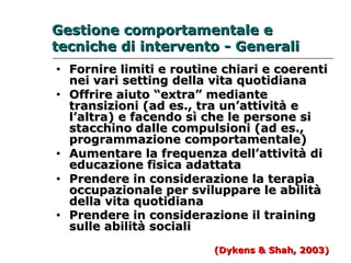 Geessttiioonnee ccoommppoorrttaammeennttaallee ee 
tteeccnniicchhee ddii iinntteerrvveennttoo -- Geenneerraallii 
• FFoorrnniirree lliimmiittii ee rroouuttiinnee cchhiiaarrii ee ccooeerreennttii 
nneeii vvaarrii sseettttiinngg ddeellllaa vviittaa qquuoottiiddiiaannaa 
• OOffffrriirree aaiiuuttoo ““eexxttrraa”” mmeeddiiaannttee 
ttrraannssiizziioonnii ((aadd eess..,, ttrraa uunn’’aattttiivviittàà ee 
ll’’aallttrraa)) ee ffaacceennddoo ssìì cchhee llee ppeerrssoonnee ssii 
ssttaacccchhiinnoo ddaallllee ccoommppuullssiioonnii ((aadd eess..,, 
pprrooggrraammmmaazziioonnee ccoommppoorrttaammeennttaallee)) 
• AAuummeennttaarree llaa ffrreeqquueennzzaa ddeellll’’aattttiivviittàà ddii 
eedduuccaazziioonnee ffiissiiccaa aaddaattttaattaa 
• PPrreennddeerree iinn ccoonnssiiddeerraazziioonnee llaa tteerraappiiaa 
ooccccuuppaazziioonnaallee ppeerr ssvviilluuppppaarree llee aabbiilliittàà 
ddeellllaa vviittaa qquuoottiiddiiaannaa 
• PPrreennddeerree iinn ccoonnssiiddeerraazziioonnee iill ttrraaiinniinngg 
ssuullllee aabbiilliittàà ssoocciiaallii 
((DDyykkeennss && SShhaahh,, 22000033)) 
 