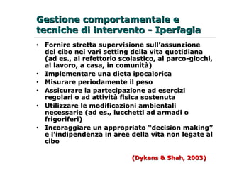 GGeessttiioonnee ccoommppoorrttaammeennttaallee ee 
tteeccnniicchhee ddii iinntteerrvveennttoo -- IIppeerrffaaggiiaa 
• FFoorrnniirree ssttrreettttaa ssuuppeerrvviissiioonnee ssuullll’’aassssuunnzziioonnee 
ddeell cciibboo nneeii vvaarrii sseettttiinngg ddeellllaa vviittaa qquuoottiiddiiaannaa 
((aadd eess..,, aall rreeffeettttoorriioo ssccoollaassttiiccoo,, aall ppaarrccoo--ggiioocchhii,, 
aall llaavvoorroo,, aa ccaassaa,, iinn ccoommuunniittàà)) 
• IImmpplleemmeennttaarree uunnaa ddiieettaa iippooccaalloorriiccaa 
• MMiissuurraarree ppeerriiooddaammeennttee iill ppeessoo 
• AAssssiiccuurraarree llaa ppaarrtteecciippaazziioonnee aadd eesseerrcciizzii 
rreeggoollaarrii oo aadd aattttiivviittàà ffiissiiccaa ssoosstteennuuttaa 
• UUttiilliizzzzaarree llee mmooddiiffiiccaazziioonnii aammbbiieennttaallii 
nneecceessssaarriiee ((aadd eess..,, lluucccchheettttii aadd aarrmmaaddii oo 
ffrriiggoorriiffeerrii)) 
• IInnccoorraaggggiiaarree uunn aapppprroopprriiaattoo ““ddeecciissiioonn mmaakkiinngg”” 
ee ll’’iinnddiippeennddeennzzaa iinn aarreeee ddeellllaa vviittaa nnoonn lleeggaattee aall 
cciibboo 
((DDyykkeennss && SShhaahh,, 2000033)) 
 