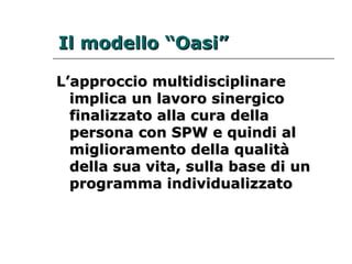 IIll mmooddeelllloo ““OOaassii”” 
L’approccio mmuullttiiddiisscciipplliinnaarree 
iimmpplliiccaa uunn llaavvoorroo ssiinneerrggiiccoo 
ffiinnaalliizzzzaattoo aallllaa ccuurraa ddeellllaa 
ppeerrssoonnaa ccoonn SSPPWW ee qquuiinnddii aall 
mmiigglliioorraammeennttoo ddeellllaa qquuaalliittàà 
ddeellllaa ssuuaa vviittaa,, ssuullllaa bbaassee ddii uunn 
pprrooggrraammmmaa iinnddiivviidduuaalliizzzzaattoo 
 