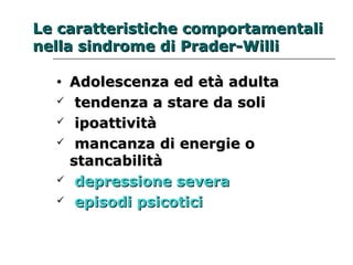 Le caratteristiche ccoommppoorrttaammeennttaallii 
nneellllaa ssiinnddrroommee ddii PPrraaddeerr--WWiillllii 
• AAddoolleesscceennzzaa eedd eettàà aadduullttaa 
 tteennddeennzzaa aa ssttaarree ddaa ssoollii 
 iippooaattttiivviittàà 
 mmaannccaannzzaa ddii eenneerrggiiee oo 
ssttaannccaabbiilliittàà 
 ddeepprreessssiioonnee sseevveerraa 
 eeppiissooddii ppssiiccoottiiccii 
 