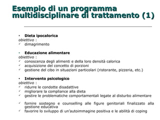 EEsseemmppiioo ddii uunn pprrooggrraammmmaa 
mmuullttiiddiisscciipplliinnaarree ddii ttrraattttaammeennttoo ((11)) 
• DDiieettaa iippooccaalloorriiccaa 
obiettivo : 
 dimagrimento 
• EEdduuccaazziioonnee aalliimmeennttaarree 
obiettivo : 
 conoscenza degli alimenti e della loro densità calorica 
 acquisizione del concetto di porzioni 
 gestione del cibo in situazioni particolari (ristorante, pizzeria, etc.) 
• IInntteerrvveennttoo ppssiiccoollooggiiccoo 
obiettivo : 
 ridurre le condotte disadattive 
 migliorare la compliance alla dieta 
 gestire le problematiche comportamentali legate al disturbo alimentare 
 fornire sostegno e counselling alle figure genitoriali finalizzato alla 
gestione educativa 
 favorire lo sviluppo di un’autoimmagine positiva e le abilità di coping 
 