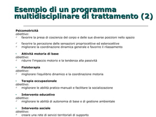 EEsseemmppiioo ddii uunn pprrooggrraammmmaa 
mmuullttiiddiisscciipplliinnaarree ddii ttrraattttaammeennttoo ((2)) 
Psicomotricità 
obiettivo: 
 favorire la presa di coscienza del corpo e delle sue diverse posizioni nello spazio 
 favorire la percezione delle sensazioni propriocettive ed esterocettive 
 migliorare la coordinazione dinamica generale e favorire il rilassamento 
· Attività motoria di base 
obiettivo: 
 ridurre l’impaccio motorio e la tendenza alla passività 
· Fisioterapia 
obiettivo: 
 migliorare l’equilibrio dinamico e la coordinazione motoria 
· Terapia occupazionale 
obiettivo: 
 migliorare le abilità pratico-manuali e facilitare la socializzazione 
· Intervento educativo 
obiettivo: 
 migliorare le abilità di autonomia di base e di gestione ambientale 
· Intervento sociale 
obiettivo: 
 creare una rete di servizi territoriali di supporto 
 