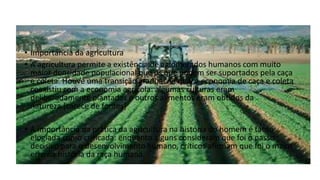 • Importância da agricultura
• A agricultura permite a existência de aglomerados humanos com muito
maior densidade populacional que os que podem ser suportados pela caça
e coleta. Houve uma transição gradual na qual a economia de caça e coleta
coexistiu com a economia agrícola: algumas culturas eram
deliberadamente plantadas e outros alimentos eram obtidos da
natureza.[carece de fontes]
• A importância da prática da agricultura na história do homem é tanto
elogiada como criticada: enquanto alguns consideram que foi o passo
decisivo para o desenvolvimento humano, críticos afirmam que foi o maior
erro na história da raça humana.
 