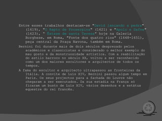 Entre esses trabalhos destacam-se " David lançando a pedra " (1619), " O Rapto de Proserpina " (1621) e " Apolo e Dafne " (1623), “  Êxt ase de santa Teresa ” hoje na Galeria Borghese, em Roma, "Fonte dos quatro rios" (1648-1651), peça central da Praça Navona, também em Roma. Bernini foi durante mais de dois séculos desprezado pelos académicos e classicistas e considerado o melhor exemplo do mau gosto e da monstruosidade artística. Com a reabilitação do estilo barroco no século XX, voltou a ser reconhecido como um dos maiores escultores e arquitectos de todos os tempos.  A fama do escultor e arquitecto ultrapassou as fronteiras da Itália. A convite de Luís XIV, Bernini passou algum tempo em Paris. Os seus projectos para a fachada do Louvre não chegaram a ser executados. Da sua estadia na França só ficaram um busto de Luís XIV, vários desenhos e a estátua equestre do rei francês. 