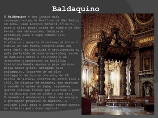 Baldaquino O Baldaquino  é dos locais mais impressionantes da Basílica de São Pedro, em Roma. Gian Lorenzo Bernini criou-o, para o altar papal acima do túmulo de São Pedro, uma obra-prima, técnica e artística para o Papa Urbano VIII Barberini. O altar-mor assenta directamente sobre o túmulo de São Pedro,   constituindo uma nova fusão de escultura e arquitectura e, pela perfeição de suas proporções, serve de mediador entre o visitante e as dimensões gigantescas da basílica, tradicionalmente apenas o papa celebra missa nesse altar, abrigado pelo baldaquino. Trata-se de um alto baldaquino de bronze dourado, de 29 metros de altura, construído entre 1624 a 1633. De plintos em mármore, que mostram o escudo de armas do papa, erguem-se quatro colunas torças que suportam o peso do baldaquino com um globo e uma cruz.   O desenho é exuberante, cheio de energia e movimento próprios do Barroco, a solução ideal para o imenso espaço aberto no interior pelo domo central. 