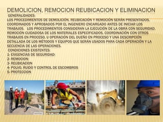 DEMOLICION, REMOCION REUBICACION Y ELIMINACION
 GENERALIDADES:
LOS PROCEDIMIENTOS DE DEMOLICIÓN, REUBICACIÓN Y REMOCIÓN SERÁN PRESENTADOS,
COORDINADOS Y APROBADOS POR EL INGENIERO ENCARGADO ANTES DE INICIAR LOS
TRABAJOS. LOS PROCEDIMIENTOS CONSIDERAN LA EJECUCIÓN DE LA OBRA CON SEGURIDAD,
REMOCIÓN CUIDADOSA DE LOS MATERIALES ESPECIFICADOS, COORDINACIÓN CON OTROS
TRABAJOS EN PROCESO, U OPERACIÓN DEL DUEÑO EN PROCESO Y UNA DESCRIPCIÓN
DETALLADA DE LOS MÉTODOS Y EQUIPOS QUE SERÁN USADOS PARA CADA OPERACIÓN Y LA
SECUENCIA DE LAS OPERACIONES.
 CONDICIONES EXISTENTES:
1- EXIGENCIAS DE SEGURIDAD:
2- REMOCION:
3- REUBICACION
4- POLVO, RUIDO Y CONTROL DE ESCOMBROS
5- PROTECCION
 