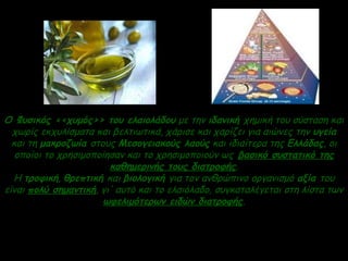 O Φυσικός <<χυμός>> του ελαιολάδου με την ιδανική χημική του σύσταση και
χωρίς εκχυλίσματα και βελτιωτικά, χάρισε και χαρίζει για αιώνες την υγεία
και τη μακροζωία στους Μεσογειακούς λαούς και ιδιαίτερα της Ελλάδας, οι
οποίοι το χρησιμοποίησαν και το χρησιμοποιούν ως βασικό συστατικό της
καθημερινής τους διατροφής.
Η τροφική, θρεπτική και βιολογική για τον ανθρώπινο οργανισμό αξία του
είναι πολύ σημαντική, γι' αυτό και το ελαιόλαδο, συγκαταλέγεται στη λίστα των
ωφελιμότερων ειδών διατροφής.
 