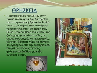 ΘΡΗΣΚΕΙΑ
 Η αρχαία χρήση του λαδιού στην
  ταφική τελετουργία έχει διατηρηθεί
  και στη χριστιανική θρησκεία. Η ελιά
  είναι το μόνο φυτό που αναφέρεται
  περισσότερο από 170 φορές στην
  Βίβλο. Ιερό σύμβολο του κύκλου της
  ζωής χρησιμοποιείται σε όλες τις
  σημαντικές στιγμές και τελετουργίες,
  γέννηση, βάπτιση, γάμο και θάνατο.
  Το αγιασμένο από την εκκλησία λάδι
  θεωρείται από τους πιστούς
  φυλαχτό και βοήθεια για κάθε
  δύσκολη στιγμή.
 