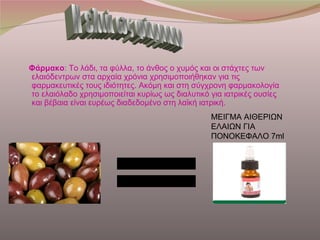 Φάρμακο: Το λάδι, τα φύλλα, το άνθος ο χυμός και οι στάχτες των
ελαιόδεντρων στα αρχαία χρόνια χρησιμοποιήθηκαν για τις
φαρμακευτικές τους ιδιότητες. Ακόμη και στη σύγχρονη φαρμακολογία
το ελαιόλαδο χρησιμοποιείται κυρίως ως διαλυτικό για ιατρικές ουσίες
και βέβαια είναι ευρέως διαδεδομένο στη λαϊκή ιατρική.
                                                 ΜΕΙΓΜΑ ΑΙΘΕΡΙΩΝ
                                                 ΕΛΑΙΩΝ ΓΙΑ
                                                 ΠΟΝΟΚΕΦΑΛΟ 7ml
 