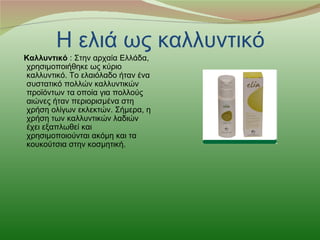 Η ελιά ως καλλυντικό
Καλλυντικό : Στην αρχαία Ελλάδα,
χρησιμοποιήθηκε ως κύριο
καλλυντικό. Το ελαιόλαδο ήταν ένα
συστατικό πολλών καλλυντικών
προϊόντων τα οποία για πολλούς
αιώνες ήταν περιορισμένα στη
χρήση ολίγων εκλεκτών. Σήμερα, η
χρήση των καλλυντικών λαδιών
έχει εξαπλωθεί και
χρησιμοποιούνται ακόμη και τα
κουκούτσια στην κοσμητική.
 