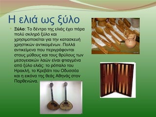 Η ελιά ως ξύλο
 Ξύλο: Το δέντρο της ελιάς έχει πάρα
  πολύ σκληρό ξύλο και
  χρησιμοποιείται για την κατασκευή
  χρηστικών αντικειμένων. Πολλά
  αντικείμενα που περιγράφονται
  στους μύθους και τους θρύλους των
  μεσογειακών λαών είναι φτιαγμένα
  από ξύλο ελιάς: το ρόπαλο του
  Ηρακλή, το Κρεβάτι του Οδυσσέα
  και η εικόνα της θεάς Αθηνάς στον
  Παρθενώνα.
 