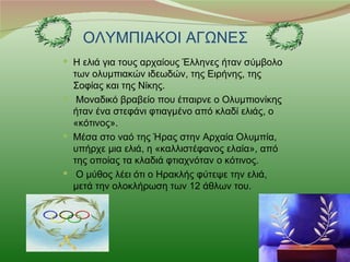 ΟΛΥΜΠΙΑΚΟΙ ΑΓΩΝΕΣ
 Η ελιά για τους αρχαίους Έλληνες ήταν σύμβολο
  των ολυμπιακών ιδεωδών, της Ειρήνης, της
  Σοφίας και της Νίκης.
 Mοναδικό βραβείο που έπαιρνε ο Ολυμπιονίκης
  ήταν ένα στεφάνι φτιαγμένο από κλαδί ελιάς, ο
  «κότινος».
 Μέσα στο ναό της Ήρας στην Αρχαία Ολυμπία,
  υπήρχε μια ελιά, η «καλλιστέφανος ελαία», από
  της οποίας τα κλαδιά φτιαχνόταν ο κότινος.
 Ο μύθος λέει ότι ο Ηρακλής φύτεψε την ελιά,
  μετά την ολοκλήρωση των 12 άθλων του.
 