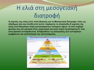 Η ελιά στη μεσογειακή
                διατροφή
 Ο καρπός της ελιάς είναι πολύ βασικός για τη Μεσογειακή διατροφή, τόσο ως
  εδώδιμος όσο και επειδή από αυτόν παράγεται το ελαιόλαδο.Ο καρπός της
  ελιάς είναι θαυμάσια πηγή μονοακόρεστων λιπαρών οξέων. Η ελιά παρέχει
  φυτικές ίνες και μέταλλα στον οργανισμό και είναι πηγή της βιταμίνης Ε, που
  είναι φυσικό αντιοξειδωτικό. Επιβραδύνει τις αλλοιώσεις των κυτταρικών
  μεμβρανών και καταπολεμά την οστεοπόρωση
 
