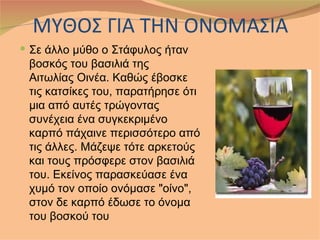 ΜΥΘΟΣ ΓΙΑ ΤΗΝ ΟΝΟΜΑΣΙΑ
 Σε άλλο μύθο ο Στάφυλος ήταν
 βοσκός του βασιλιά της
 Αιτωλίας Οινέα. Καθώς έβοσκε
 τις κατσίκες του, παρατήρησε ότι
 μια από αυτές τρώγοντας
 συνέχεια ένα συγκεκριμένο
 καρπό πάχαινε περισσότερο από
 τις άλλες. Μάζεψε τότε αρκετούς
 και τους πρόσφερε στον βασιλιά
 του. Εκείνος παρασκεύασε ένα
 χυμό τον οποίο ονόμασε "οίνο",
 στον δε καρπό έδωσε το όνομα
 του βοσκού του
 