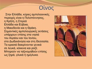 Στην Ελλάδα, κύριες αμπελοοινικές
περιοχές είναι η Πελοπόννησος,
η Κρήτη, η Στερεά
Ελλάδα και Εύβοια,
η Μακεδονία και η Θράκη.
Σημαντικές αμπελουργικές εκτάσεις
υπάρχουν επίσης στα νησιά
του Αιγαίου και του Ιονίου,
στα Δωδεκάνησα και στη Θεσσαλία.
Τα κρασιά διακρίνονται γενικά
σε λευκά, κόκκινα και ροζέ.
Μπορούν να ταξινομηθούν επίσης
ως ξηρά, γλυκά ή ημίγλυκα.
 