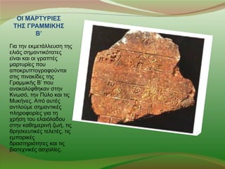 ΟΙ ΜΑΡΤΥΡΙΕΣ
 ΤΗΣ ΓΡΑΜΜΙΚΗΣ
       Β’
Για την εκμετάλλευση της
ελιάς σημαντικότατες
είναι και οι γραπτές
μαρτυρίες που
αποκρυπτογραφούνται
στις πινακίδες της
Γραμμικής Β’ που
ανακαλύφθηκαν στην
Κνωσό, την Πύλο και τις
Μυκήνες. Από αυτές
αντλούμε σημαντικές
πληροφορίες για τη
χρήση του ελαιόλαδου
στην καθημερινή ζωή, τις
θρησκευτικές τελετές, τις
εμπορικές
δραστηριότητες και τις
βιοτεχνικές ασχολίες.
 