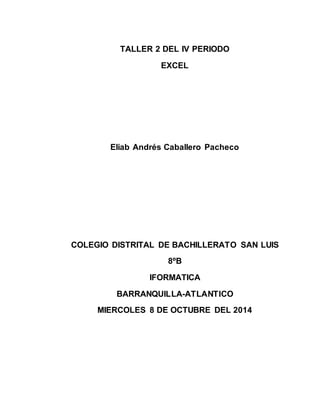 TALLER 2 DEL IV PERIODO 
EXCEL 
Eliab Andrés Caballero Pacheco 
COLEGIO DISTRITAL DE BACHILLERATO SAN LUIS 
8ºB 
IFORMATICA 
BARRANQUILLA-ATLANTICO 
MIERCOLES 8 DE OCTUBRE DEL 2014 
 