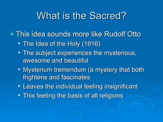 What is the Sacred?
 This idea sounds more like Rudolf Otto
     The Idea of the Holy (1916)
     The subject experiences the mysterious,
      awesome and beautiful
     Mysterium tremendum (a mystery that both
      frightens and fascinates
     Leaves the individual feeling insignificant
     This feeling the basis of all religions
 