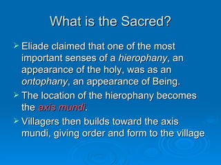 What is the Sacred?
 Eliade claimed that one of the most
  important senses of a hierophany, an
  appearance of the holy, was as an
  ontophany, an appearance of Being.
 The location of the hierophany becomes
  the axis mundi.
 Villagers then builds toward the axis
  mundi, giving order and form to the village
 