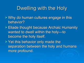 Dwelling with the Holy
 Why do human cultures engage in this
  behavior?
 Eliade thought because Archaic Humanity
  wanted to dwell within the holy—to
  become the holy itself.
 Yet this behavior only made the
  separation between the holy and humans
  more profound.
 