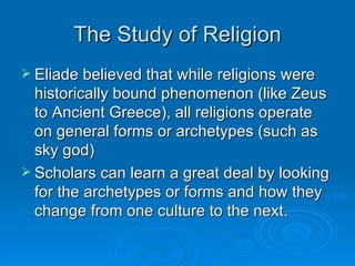 The Study of Religion
 Eliade believed that while religions were
  historically bound phenomenon (like Zeus
  to Ancient Greece), all religions operate
  on general forms or archetypes (such as
  sky god)
 Scholars can learn a great deal by looking
  for the archetypes or forms and how they
  change from one culture to the next.
 