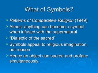 What of Symbols?
 Patterns of Comparative Religion (1949)
 Almost anything can become a symbol
  when infused with the supernatural
 “Dialectic of the sacred”
 Symbols appeal to religious imagination,
  not reason
 Hence an object can sacred and profane
  simultaneously.
 