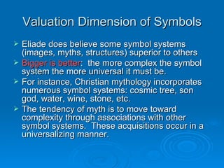 Valuation Dimension of Symbols
   Eliade does believe some symbol systems
    (images, myths, structures) superior to others
   Bigger is better: the more complex the symbol
    system the more universal it must be.
   For instance, Christian mythology incorporates
    numerous symbol systems: cosmic tree, son
    god, water, wine, stone, etc.
   The tendency of myth is to move toward
    complexity through associations with other
    symbol systems. These acquisitions occur in a
    universalizing manner.
 