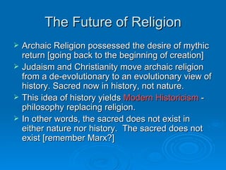 The Future of Religion
   Archaic Religion possessed the desire of mythic
    return [going back to the beginning of creation]
   Judaism and Christianity move archaic religion
    from a de-evolutionary to an evolutionary view of
    history. Sacred now in history, not nature.
   This idea of history yields Modern Historicism -
    philosophy replacing religion.
   In other words, the sacred does not exist in
    either nature nor history. The sacred does not
    exist [remember Marx?]
 