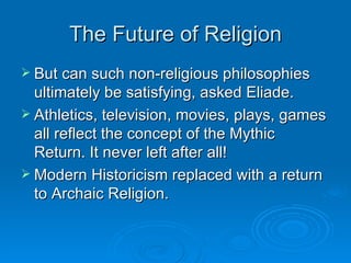 The Future of Religion
 But can such non-religious philosophies
  ultimately be satisfying, asked Eliade.
 Athletics, television, movies, plays, games
  all reflect the concept of the Mythic
  Return. It never left after all!
 Modern Historicism replaced with a return
  to Archaic Religion.
 