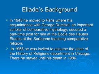 Eliade’s Background
   In 1945 he moved to Paris where his
    acquaintance with George Dumézil, an important
    scholar of comparative mythology, secured a
    part-time post for him at the École des Hautes
    Études at the Sorbonne teaching comparative
    religion.
    In 1958 he was invited to assume the chair of
    the History of Religions department in Chicago.
    There he stayed until his death in 1986
 
