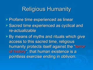 Religious Humanity
 Profane time experienced as linear
 Sacred time experienced as cyclical and
  re-actualizable
 By means of myths and rituals which give
  access to this sacred time, religious
  humanity protects itself against the “terror
  of history”, that human existence is a
  pointless exercise ending in oblivion.
 