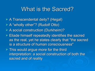What is the Sacred?
   A Transcendental deity? (Hegal)
   A “wholly other”? (Rudolf Otto)
   A social construction (Durkheim)?
   Eliade himself repeatedly identifies the sacred
    as the real, yet he states clearly that "the sacred
    is a structure of human consciousness"
   This would argue more for the third
    interpretation: a social construction of both the
    sacred and of reality
 