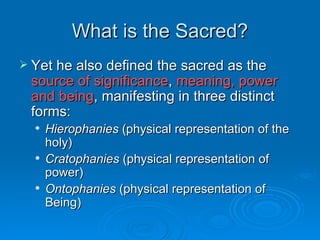 What is the Sacred?
 Yet he also defined the sacred as the
 source of significance, meaning, power
 and being, manifesting in three distinct
 forms:
     Hierophanies (physical representation of the
      holy)
     Cratophanies (physical representation of
      power)
     Ontophanies (physical representation of
      Being)
 