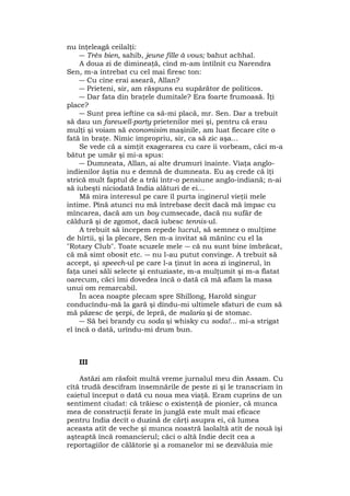 nu înţeleagă ceilalţi:
― Très bien, sahib, jeune fille à vous; bahut achhal.
A doua zi de dimineaţă, cînd m-am întîlnit cu Narendra
Sen, m-a întrebat cu cel mai firesc ton:
― Cu cine erai aseară, Allan?
― Prieteni, sir, am răspuns eu supărător de politicos.
― Dar fata din braţele dumitale? Era foarte frumoasă. Îţi
place?
― Sunt prea ieftine ca să-mi placă, mr. Sen. Dar a trebuit
să dau un farewell-party prietenilor mei şi, pentru că erau
mulţi şi voiam să economisim maşinile, am luat fiecare cîte o
fată în braţe. Nimic impropriu, sir, ca să zic aşa...
Se vede că a simţit exagerarea cu care îi vorbeam, căci m-a
bătut pe umăr şi mi-a spus:
― Dumneata, Allan, ai alte drumuri înainte. Viaţa anglo-
indienilor ăştia nu e demnă de dumneata. Eu aş crede că îţi
strică mult faptul de a trăi într-o pensiune anglo-indiană; n-ai
să iubeşti niciodată India alături de ei...
Mă mira interesul pe care îl purta inginerul vieţii mele
intime. Pînă atunci nu mă întrebase decît dacă mă împac cu
mîncarea, dacă am un boy cumsecade, dacă nu sufăr de
căldură şi de zgomot, dacă iubesc tennis-ul.
A trebuit să începem repede lucrul, să semnez o mulţime
de hîrtii, şi la plecare, Sen m-a invitat să mănînc cu el la
"Rotary Club". Toate scuzele mele ― că nu sunt bine îmbrăcat,
că mă simt obosit etc. ― nu l-au putut convinge. A trebuit să
accept, şi speech-ul pe care l-a ţinut în acea zi inginerul, în
faţa unei săli selecte şi entuziaste, m-a mulţumit şi m-a flatat
oarecum, căci îmi dovedea încă o dată că mă aflam la masa
unui om remarcabil.
În acea noapte plecam spre Shillong, Harold singur
conducîndu-mă la gară şi dîndu-mi ultimele sfaturi de cum să
mă păzesc de şerpi, de lepră, de malaria şi de stomac.
― Să bei brandy cu soda şi whisky cu soda!... mi-a strigat
el încă o dată, urîndu-mi drum bun.
III
Astăzi am răsfoit multă vreme jurnalul meu din Assam. Cu
cîtă trudă descifram însemnările de peste zi şi le transcriam în
caietul început o dată cu noua mea viaţă. Eram cuprins de un
sentiment ciudat: că trăiesc o existenţă de pionier, că munca
mea de construcţii ferate în junglă este mult mai eficace
pentru India decît o duzină de cărţi asupra ei, că lumea
aceasta atît de veche şi munca noastră laolaltă atît de nouă îşi
aşteaptă încă romancierul; căci o altă Indie decît cea a
reportagiilor de călătorie şi a romanelor mi se dezvăluia mie
 