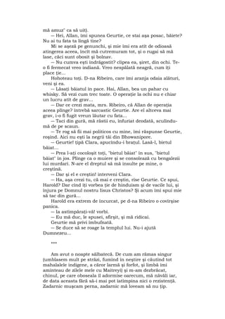 mă amuz" ca să uit).
― Hei, Allan, îmi spunea Geurtie, ce stai aşa posac, băiete?
Nu ai tu fata ta lîngă tine?
Mi se aşeză pe genunchi, şi mie îmi era atît de odioasă
atingerea aceea, încît mă cutremuram tot, şi o rugai să mă
lase, căci sunt obosit şi bolnav.
― Nu cumva eşti îndrăgostit? clipea ea, şiret, din ochi. Te-
o fi fermecat vreo indiană. Vreo nespălată neagră, cum îţi
place ţie...
Hohoteau toţi. D-na Ribeiro, care îmi aranja odaia alături,
veni şi ea.
― Lăsaţi băiatul în pace. Hai, Allan, bea un pahar cu
whisky. Să vezi cum trec toate. O operaţie la ochi nu e chiar
un lucru atît de grav...
― Dar ce crezi mata, mrs. Ribeiro, că Allan de operaţia
aceea plînge? întrebă sarcastic Geurtie. Are el altceva mai
grav, i-o fi fugit vreun lăutar cu fata...
― Taci din gură, mă răstii eu, înfuriat deodată, sculîndu-
mă de pe scaun.
― Te rog să fii mai politicos cu mine, îmi răspunse Geurtie,
roşind. Aici nu eşti la negrii tăi din Bhowanipore.
― Geurtie! ţipă Clara, apucîndu-i braţul. Lasă-l, bietul
băiat...
― Prea l-aţi cocoloşit toţi, "bietul băiat" în sus, "bietul
băiat" în jos. Plînge ca o muiere şi se consolează cu bengalezii
lui murdari. N-are el dreptul să mă insulte pe mine, o
creştină.
― Dar şi el e creştin! interveni Clara.
― Ha, aşa crezi tu, că mai e creştin, rîse Geurtie. Ce spui,
Harold? Dar cînd îţi vorbea ţie de hinduism şi de vacile lui, şi
înjura pe Domnul nostru Iisus Christos? Şi acum îmi spui mie
să tac din gură...
Harold era extrem de încurcat, pe d-na Ribeiro o covîrşise
panica.
― Ia astîmpăraţi-vă! vorbi.
― Eu mă duc, le spusei, sfîrşit, şi mă ridicai.
Geurtie mă privi îmbufnată.
― Se duce să se roage la templul lui. Nu-i ajută
Dumnezeu...
***
Am avut o noapte sălbatecă. De cum am rămas singur
(umblasem mult pe străzi, fumînd în neştire şi căutînd tot
mahalalele indigene, a căror larmă şi forfot, şi limbă îmi
aminteau de zilele mele cu Maitreyi) şi m-am dezbrăcat,
chinul, pe care oboseala îl adormise oarecum, mă năvăli iar,
de data aceasta fără să-i mai pot îatîmpina nici o rezistenţă.
Zadarnic muşcam perna, zadarnic mă loveam să nu ţip.
 