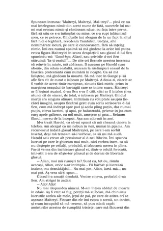 Spuneam întruna: "Maitreyi, Maitreyi, Mai-treyi"... pînă ce nu
mai înţelegeam nimic din acest nume de fată, sunetele lui nu-
mi mai evocau nimic şi rămîneam năuc, cu faţa între perne,
fără să ştiu ce s-a întîmplat cu mine, ce s-a rupt înlăuntrul
meu, ce se petrece. Gîndurile îmi alergau de la un fapt la altul
fără nici o legătură, revedeam Tamlukul, Sadyia, alte
nenumărate locuri, pe care le cunoscusem, fără să înţeleg
nimic. Îmi era numai spaimă să mă gîndesc la orice îmi putea
evoca figura Maitreyiei în seara despărţirii sau glasul d-lui Sen
spunîndu-mi: "Good-bye, Allan!, sau privirile d-nei Sen
stăruind: "Ia-ţi ceaiul!"'... De cîte ori Scenele acestea încercau
să reînvie în minte, mă zbăteam. Îl auzeam pe Harold cum
sforăie, din odaia cealaltă, auzeam la răstimpuri ceasul de la
biserica protestantă cum numără în noapte. Ca să mă
liniştesc, mă gîndeam la moarte. Să mă înec în Gange şi să
afle Sen cît de curat o iubeam pe Maitreyi. A doua zi, ziarele ar
fi vorbit de acest tînăr european, sinucis fără motiv, prins în
marginea oraşului de barcagiii care se întorc scara. Maitreyi
ar fi leşinat auzind, d-na Sen s-ar fi căit, căci ar fi înţeles şi ea
atunci cît de sincer, de total, o iubisem pe Maitreyi. Gîndul
morţii era singura alinare. Intîrziam cu voluptate asupra fie-
cărei imagini, asupra fiecărui gest: cum scriu scrisoarea d-lui
Sen, cum mă îndrept spre pod şi acolo plîng puţin, dar numai
puţin, cîteva lacrimi, şi apoi, pe balustradă, privesc în jos cum
curg apele galbene, cu mîl mult, ameţesc şi gata... Reluam
filmul, mereu de la început. Aşa am adormit în zori.
M-a trezit Harold, ca să-mi spună că mă cheamă cineva la
telefon. Am alergat ca un nebun în hall, numai în pijama. Am
recunoscut îndată glasul Maitreyiei, pe care l-am sorbit
însetat, deşi mă temeam să-i vorbesc, ca să nu mă audă
Harold sau vreun alt pensionar al d-nei Ribeiro. Îmi spunea
lucruri pe care le ghiceam mai mult, căci vorbea încet, ca să
nu deştepte pe ceilalţi, probabil, şi izbucnea mereu în plîns.
Parcă venea din închisoare glasul ei, dintr-o celulă ferecată,
într-atît îi era de sfîşie-tor plînsul şi de dornic de libertate
glasul.
― Allan, mai mă cunoşti tu? Sunt eu, tot eu, rămîn
aceeaşi, Allan, orice s-ar întîmpla... Fii bărbat şi lucrează
înainte, nu deznădăjdui... Nu mai pot, Allan, iartă-mă... nu
mai pot. Aş vrea să-ţi spun...
Glasul i-a amuţit deodată. Venise cineva, probabil d-na
Sen. Am strigat în zadar:
― Allo! Allo!
Nu mai răspundea nimeni. M-am întors abătut de moarte
în odaie. Aş fi vrut să fug, pereţii mă sufocau, mă chinuiau
lucrurile acelea ale mele, jeţul de pai, pe care de atîtea ori se
aşezase Maitreyi. Fiecare din ele îmi evoca o scenă, un cuvînt,
şi eram incapabil să mă trezesc, să pun odată capăt
amintirilor acestea de cumplită tristeţe, care mă făcuseră din
 