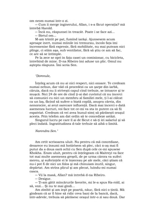 om neom numai într-o zi.
― Cum îi merge inginerului, Allan, i s-a făcut operaţia? mă
întrebă Harold.
― Încă nu, răspunsei în treacăt. Poate i se face azi...
― Bietul om...
M-am trîntit pe pat, fumînd iarăşi. Ajunsesem acum
aproape inert, numai mîinile îni tremurau, încolo faţa îmi
încremenise fără expresie, fără mobilitate, nu mai puteam nici
plînge, ci stăm aşa, sub ventilator, fără să ştiu ce am să fac,
ce are să se întîmple.
Pe la zece se opri în faţa casei un comisionar, cu bicicleta,
întrebînd de mine. D-na Ribeiro îmi aduse un plic. Omul nu
aştepta răspuns. Îmi scria Sen.
"Domnule,
Înţeleg acum că nu ai nici respect, nici onoare. Te credeam
numai nebun, dar văd că procedezi ca un şarpe din iarbă,
căruia, dacă nu îi striveşti capul cînd trebuie, se întoarce şi te
muşcă. Nici 24 de ore de cînd ţi-ai dat cuvîntul că nu încerci
să comunici cu nici un membru al familiei mele, ţi l-ai călcat
ca un laş, făcînd să sufere o biată copilă, asupra căreia, din
nenorocire, ai avut oarecare influenţă. Dacă mai încerci o dată
asemenea lucruri, voi face tot ce-mi va sta în putere ca să fii
expatriat. Credeam că vei avea bunul-simţ să părăseşti oraşul
acesta. Prin telefon am dat ordin să te concedieze astăzi.
Singurul lucru pe care îl ai de făcut e să-ţi iei salariul şi să
pleci îndată. Ingratitudinea d-tale trebuie să aibă o limită.
Narendra Sen."
Am cetit scrisoarea uluit. Nu pentru că mă concediase,
deoarece eu însumi mă hotărîsem să plec, căci n-aş mai fi
putut da a doua oară ochii cu Sen după cele ce-mi spusese
Khokha. Eram uluit, pentru că înţelegeam că Maitreyi va face
tot mai multe asemenea greşeli, de pe urma cărora va suferi
mereu, şi suferinţele ei le înzeceau pe ale mele, căci ştiam că
nu-i pot fi de nici un folos şi mă chinuiam inutil, singur,
depărtat. Am strîns plicul şi am plecat, luîndu-mi numai
casca.
― Vii la masă, Allan? mă întrebă d-na Ribeiro.
― Desigur.
― Ţi-am gătit mîncărurile favorite, mi le-a spus Ha-rold, ai
să, vezi... Şi nu te mai gîndi...
Am zîmbit şi am ieşit pe poartă, năuc, fără nici o ţintă. Mă
gîndeam că ar fi bine să ridic ceva bani de la bancă, dacă,
într-adevăr, trebuia să părăsesc oraşul într-o zi sau două. Dar
 
