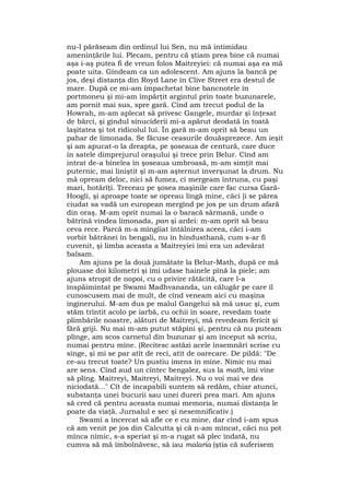 nu-l părăseam din ordinul lui Sen, nu mă intimidau
ameninţările lui. Plecam, pentru că ştiam prea bine că numai
aşa i-aş putea fi de vreun folos Maitreyiei: că numai aşa ea mă
poate uita. Gîndeam ca un adolescent. Am ajuns la bancă pe
jos, deşi distanţa din Royd Lane în Clive Street era destul de
mare. După ce mi-am împachetat bine bancnotele în
portmoneu şi mi-am împărţit argintul prin toate buzunarele,
am pornit mai sus, spre gară. Cînd am trecut podul de la
Howrah, m-am aplecat să privesc Gangele, murdar şi înţesat
de bărci, şi gîndul sinuciderii mi-a apărut deodată în toată
laşitatea şi tot ridicolul lui. În gară m-am oprit să beau un
pahar de limonada. Se făcuse ceasurile douăsprezece. Am ieşit
şi am apucat-o la dreapta, pe şoseaua de centură, care duce
în satele dimprejurul oraşului şi trece prin Belur. Cînd am
intrat de-a binelea în şoseaua umbroasă, m-am simţit mai
puternic, mai liniştit şi m-am aşternut înverşunat la drum. Nu
mă opream deloc, nici să fumez, ci mergeam întruna, cu paşi
mari, hotărîţi. Treceau pe şosea maşinile care fac cursa Gară-
Hoogli, şi aproape toate se opreau lîngă mine, căci ]i se părea
ciudat sa vadă un european mergînd pe jos pe un drum afară
din oraş. M-am oprit numai la o baracă sărmană, unde o
bătrînă vindea limonada, pan şi ardei: m-am oprit să beau
ceva rece. Parcă m-a mîngîiat întâlnirea aceea, căci i-am
vorbit bătrânei în bengali, nu în hindusthană, cum s-ar fi
cuvenit, şi limba aceasta a Maitreyiei îmi era un adevărat
balsam.
Am ajuns pe la două jumătate la Belur-Math, după ce mă
plouase doi kilometri şi îmi udase hainele pînă la piele; am
ajuns stropit de nopoi, cu o privire rătăcită, care l-a
înspăimîntat pe Swami Madhvananda, un călugăr pe care îl
cunoscusem mai de mult, de cînd veneam aici cu maşina
inginerului. M-am dus pe malul Gangelui să mă usuc şi, cum
stăm trîntit acolo pe iarbă, cu ochii în soare, revedam toate
plimbările noastre, alături de Maitreyi, mă revedeam fericit şi
fără griji. Nu mai m-am putut stăpîni şi, pentru că nu puteam
plînge, am scos carnetul din buzunar şi am început să scriu,
numai pentru mine. (Recitesc astăzi acele însemnări scrise cu
sînge, şi mi se par atît de reci, atît de oarecare. De pildă: "De
ce-au trecut toate? Un pustiu imens în mine. Nimic nu mai
are sens. Cînd aud un cîntec bengalez, sus la math, îmi vine
să plîng. Maitreyi, Maitreyi, Maitreyi. Nu o voi mai ve dea
niciodată..." Cît de incapabili suntem să redăm, chiar atunci,
substanţa unei bucurii sau unei dureri prea mari. Am ajuns
să cred că pentru aceasta numai memoria, numai distanţa le
poate da viaţă. Jurnalul e sec şi nesemnificativ.)
Swami a încercat să afle ce e cu mine, dar cînd i-am spus
că am venit pe jos din Calcutta şi că n-am mîncat, căci nu pot
mînca nimic, s-a speriat şi m-a rugat să plec îndată, nu
cumva să mă îmbolnăvesc, să iau malaria (ştia că suferisem
 