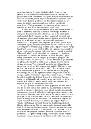 cu un an înainte de malaria) şi cîte altele. Avea un ton
poruncitor şi probabil că mă dispreţuia mult, covîrşit de
patimă şi durere cum eram. Călugării aceştia indieni nu te pot
consola niciodată, căci li se pare nevrednic de consolat acel
suflet robit durerii, şi idealul lor de atroce detaşare nu are
nimic de-a face cu omenescul care suferă, cu mizeria
experienţei. Trăiesc oarecum prea dumnezeieşte oamenii
aceştia, al căror ideal este suprema placiditate.
De altfel, cum eu nu venisem la math pentru consolare, ci
numai pentru că acolo aş fi putut-o revedea pe Maitreyi a
mea, cea din amintire, cea adevărată, nu m-au jicnit prea
mult vorbele lui Swami; m-au făcut numai să mă simt mai
singur. Am plecat, mulţumind pentru fructele şi dulciurile pe
care mi le adusese un frate. Nu am mai luat drumul
întoarcerii, ci am pornit mai departe, pe aceeaşi şosea, spre
Ranaghat. Ajung în Bally aproape de apusul soarelui. Caut şi
aci Gangele, îl privesc lung, fumînd alene, îl privesc cum curge
lin şi vast către oraşul nostru. Stau pe o piatră, înconjurat de
cîţiva copii, care la început îmi strigă într-o engleză stropşită:
"Maimuţă albă!", apoi, văzînd că nu mă supăr, ci îi privesc
îngîndurat, cu lacrimi, se apropie de mine, stînjeniţi, pînă
încep să vorbesc cu ei în bengali şi le împart gologani. Mă
conduc cu alai, pînă la capătul satului. O seară puţin răcorită
de ploaie, dar senină şi îmbietoare la drum. Curînd rămîn
singur pe şosea. Trec cîteodată maşinile spre Calcutta, cu
faruri mari, aprinse. Cîte un om, doi, grăbiţi. Mă întreb, aşa,
ce devreme se culcă oamenii în India!... Îmi amintesc atunci
de Bhowanipore, şi parcă un val cald mi se urcă în gîtlej.
Grăbesc pasul. Nu mă opresc decît la o dugheană ca să-mi
cumpăr ţigări. "Scissors", singurele pe care le găsesc. Ardea o
lampă de acetilenă, şi cîţiva drumeţi se odihneau fumînd
huka, cu pufăituri lungi, potolite. M-au privit toţi cu mirare, şi
unul a ieşit chiar în şosea, să mă vadă cum pornesc mai
departe, singur, în întunerecul dinainte.
Nu ştiu pînă la ce ceas am mers şi prin ce sat am trecut.
Nu-mi era nici somn, nici obosit nu mă simţeam, ci marşul
acesta în întunerec începuse chiar să mă încînte, adormindu-
mi oarecum gîndurile şi flatîndu-mă puţin, căci credeam că o
fac aceasta din prea mare suferinţa, o fac pentru Maitreyi. Am
găsit pe drum, la cîţiva metri de şanţ, o fîntînă cu acoperiş şi
acolo m-am oprit să mă odihnesc. Am adormit în neştire, cu
capul rezemat de cască, de-a dreptul pe lespezi. Aceleaşi
visuri, cu Maitreyi, care mă deşteptau la răstimpuri şi mă
făceau să tremur de frig, de singurătate. Au venit oameni la
fîntînă, şi zgomotul m-a deşteptat. (Straniu, cu toată durerea
mea, eram conştient că port asupra-mi cinci sute de rupii şi,
de cîte-ori se apropiau oamenii, duceam instinctiv mîna la
portofoliu.) Mă priveau toţi miraţi, necutezînd să mă întrebe
nici unul, căci, deşi hainele îmi fuseseră stropite cu noroi şi
 