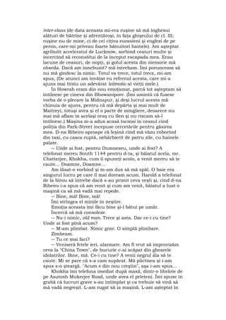 inter-class (de data aceasta mi-era ruşine să mă înghesui
alături de bătrîne şi zdrenţăroşi, în faţa ghişeului de cl. III;
ruşine nu de mine, ci de cei cîţiva eurasieni şi englezi de pe
peron, care-mi priveau foarte bănuitori hainele). Am aşteptat
zgribulit acceleratul de Lucknow, sorbind ceaiuri multe şi
încercînd să reconstitui de la început escapada mea. Erau
lacune de ceasuri, de nopţi, şi golul acesta din memorie mă
obseda. Dacă am înnebunit? mă întrebam. Îmi porunceam să
nu mă gîndesc la nimic. Totul va trece, totul trece, mi-am
spus, (De atunci am învăţat eu refrenul acesta, care mi-a
ajuns mai tîrziu un adevărat leitmotiv al vieţii mele.)
În Howrah eram din nou emoţionat, parcă tot aşteptam să
întîlnesc pe cineva din Bhowanipore. (Îmi amintii că fusese
vorba de o plecare la Midnapur, şi deşi lucrul acesta mă
chinuia de ajuns, pentru că mă depărta şi mai mult de
Maitreyi, totuşi avea şi el o parte de mîngîiere, deoarece nu
mai mă aflam în acelaşi oraş cu Sen şi nu riscam să-l
întîlnesc.) Maşina m-a adus acasă tocmai în ceasul cînd
poliţia din Park-Street începuse cercetările pentru găsirea
mea. D-na Ribeiro aproape că leşină cînd mă văzu coborînd
din taxi, cu casca ruptă, nebărbierit de patru zile, cu hainele
palate.
― Uiide ai fost, pentru Dumnezeu, unde ai fost? A
telefonat mereu South 1144 pentru d-ta, şi băiatul acela, mr.
Chatterjee, Khokha, cum îi spuneţi acolo, a venit mereu să te
caute... Doamne, Doamne...
Am lăsat-o vorbind şi m-am dus să mă spăl. O baie era
singurul lucru pe care îl mai doream acum. Harold a telefonat
de la birou să întrebe dacă s-au primit ceva veşti şi, cînd d-na
Ribeiro i-a spus că am venit şi cum am venit, băiatul a luat o
maşină ca să mă vadă mai repede.
― Bine, mă! Bine, mă!
Îmi strîngea el mînile în neştire.
Emoţia aceasta îmi făcu bine şi-l bătui pe umăr.
Încercă să mă consoleze.
― Nu-i nimic, old man. Trece şi asta. Dar ce-i cu tine?
Unde ai fost pînă acum?
― M-am plimbat. Nimic grav. O simplă plimbare.
Zîmbeam.
― Tu ce mai faci?
― Veniseră fetele ieri, alarmate. Am fi vrut să improvizăm
ceva la "China Town", de bucurie c-ai scăpat din ghearele
idolatrilor. Bine, mă. Ce-i cu tine? A venii negrul ăla să te
caute. Mi se pare că s-a cam supărat. Mă plictisea şi i-am
spus s-o şteargă. "Acum e din nou creştin", aşa i-am spus...
Khokha îmi telefona imediat după masă, dintr-o librărie de
pe Asutosh Mukerjee Road, unde avea el prieteni. Îmi spuse în
grabă că lucruri grave s-au întîmplat şi ca trebuie să vină să
mă vadă negreşit. L-am rugat să ia maşină. L-am aşteptat în
 