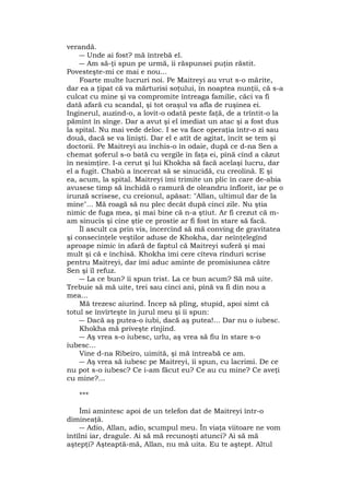 verandă.
― Unde ai fost? mă întrebă el.
― Am să-ţi spun pe urmă, îi răspunsei puţin răstit.
Povesteşte-mi ce mai e nou...
Foarte multe lucruri noi. Pe Maitreyi au vrut s-o mărite,
dar ea a ţipat că va mărturisi soţului, în noaptea nunţii, că s-a
culcat cu mine şi va compromite întreaga familie, căci va fi
dată afară cu scandal, şi tot oraşul va afla de ruşinea ei.
Inginerul, auzind-o, a lovit-o odată peste faţă, de a trîntit-o la
pămînt în sînge. Dar a avut şi el imediat un atac şi a fost dus
la spital. Nu mai vede deloc. I se va face operaţia într-o zi sau
două, dacă se va linişti. Dar el e atît de agitat, încît se tem şi
doctorii. Pe Maitreyi au închis-o în odaie, după ce d-na Sen a
chemat şoferul s-o bată cu vergile în faţa ei, pînă cînd a căzut
în nesimţire. I-a cerut şi lui Khokha să facă acelaşi lucru, dar
el a fugit. Chabù a încercat să se sinucidă, cu creolină. E şi
ea, acum, la spital. Maitreyi îmi trimite un plic în care de-abia
avusese timp să închidă o ramură de oleandru înflorit, iar pe o
irunză scrisese, cu creionul, apăsat: "Allan, ultimul dar de la
mine"... Mă roagă să nu plec decât după cinci zile. Nu ştia
nimic de fuga mea, şi mai bine că n-a ştiut. Ar fi crezut că m-
am sinucis şi cine ştie ce prostie ar fi fost în stare să facă.
Îl ascult ca prin vis, încercînd să mă conving de gravitatea
şi consecinţele veştilor aduse de Khokha, dar neînţelegînd
aproape nimic în afară de faptul că Maitreyi suferă şi mai
mult şi că e închisă. Khokha îmi cere cîteva rînduri scrise
pentru Maitreyi, dar îmi aduc aminte de promisiunea către
Sen şi îl refuz.
― La ce bun? îi spun trist. La ce bun acum? Să mă uite.
Trebuie să mă uite, trei sau cinci ani, pînă va fi din nou a
mea...
Mă trezesc aiurind. Încep să plîng, stupid, apoi simt că
totul se învîrteşte în jurul meu şi îi spun:
― Dacă aş putea-o iubi, dacă aş putea!... Dar nu o iubesc.
Khokha mă priveşte rînjind.
― Aş vrea s-o iubesc, urlu, aş vrea să fiu în stare s-o
iubesc...
Vine d-na Ribeiro, uimită, şi mă întreabă ce am.
― Aş vrea să iubesc pe Maitreyi, îi spun, cu lacrimi. De ce
nu pot s-o iubesc? Ce i-am făcut eu? Ce au cu mine? Ce aveţi
cu mine?...
***
Îmi amintesc apoi de un telefon dat de Maitreyi într-o
dimineaţă.
― Adio, Allan, adio, scumpul meu. În viaţa viitoare ne vom
întîlni iar, dragule. Ai să mă recunoşti atunci? Ai să mă
aştepţi? Aşteaptă-mă, Allan, nu mă uita. Eu te aştept. Altul
 