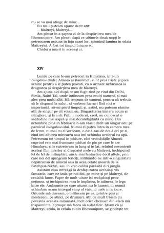 nu se va mai atinge de mine...
Eu nu-i puteam spune decît atît:
― Maitreyi, Maitreyi...
Am plecat în a şaptea zi de la despărţirea mea de
Bhowanipore. Am plecat după ce ultimele două nopţi le
petrecusem ascuns în faţa casei lor, spionînd lumina în odaia
Maitreyiei. A fost tot timpul întunerec.
Chabù a murit în aceeaşi zi.
XIV
Lunile pe care le-am petrecut în Himalaya, într-un
bungalow dintre Almora şi Ranikhet, sunt prea triste şi prea
senine pentru a le putea povesti, ca o urmare nefirească la
dragostea şi despărţirea mea de Maitreyi.
Am ajuns aici după ce am fugit rînd pe rînd din Delhi,
Simla, Naini-Tal, unde întîlneam prea mulţi oameni, şi mai
ales prea mulţi albi. Mă temeam de oameni, pentru că trebuia
să le răspund la salut, să vorbesc lucruri fără nici o
importanţă, să-mi pierd timpul; şi, astfel, nu puteam rămîne
atît de singur pe cît voiam eu. Singurătatea îmi era acum şi
mîngîiere, şi hrană. Puţini moderni, cred, au cunoscut o
solitudine mai aspră şi mai deznădăjduită ca mine. Din
octombrie pînă în februarie n-am văzut decît un singur om: pe
paznicul bungalow-ului. Numai el putea intra în camera mea
de lemn, numai cu el vorbeam, o dată sau de două ori pe zi,
cînd îmi aducea mîncarea sau îmi schimba urciorul cu apă.
Petreceam tot timpul în pădure, căci vecinătăţile Almorii
cuprind cele mai frumoase păduri de pin pe care le are
Himalaya, şi le cutreieram în lung şi în lat, reluînd necontenit
acelaşi film interior al dragostei mele cu Maitreyi, închipuind
fel de fel de întîmplări, unele mai fantastice decît altele, prin
care noi doi ajungeam fericiţi, întîlnindu-ne într-o singurătate
nepătrunsă de nimeni sau în acea cetate moartă de la
Fatehpur-Sikhri, sau în vreo colibă părăsită diri junglă.
Asistam ziua întreagă la desfăşurarea aceluiaşi vis
fantastic, care ne izola pe noi doi, pe mine şi pe Maitreyi, de
cealaltă lume. Fapte de mult uitate îşi recăpătaţi pros-
peţimea, şi închipuirea mea le împlinea, le adîncea, le lega
între ele. Amănunte pe care atunci nu le luasem în seamă
schimbau acum întregul cîmp al viziunii mele interioare.
Oriunde mă duceam, o întîlneam pe ea, printre pini şi
mesteceni, pe stînci, pe drumuri. Atît de mult trăiam cu
povestea aceasta minunată, încît orice chemare din afară mă
înspăimînta, aproape mă făcea să sufăr fizic. Ştiam că şi
Maitreyi, acolo, în celula ei din Bhowanipore, se gîndeşte tot
 