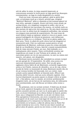 atît de adînc la mine, la viaţa noastră împreună, şi
comuniunea aceasta în închi-puire ne lega parcă pe deasupra
evenimentelor, ne lega în ciuda despărţirii şi a morţii.
Cînd era lună, treceam prin pădure, pînă la pîrîul dini
vale, şi întîrziam mult pe o stîncă, privind apa, strigînd:
"Maitreyi! Maitreyi!" pînă ce oboseam şi îmi auzeam glasul tot
mai stins, aproape o şoaptă. Atunci mă întor-ceam acasă, pe
acelaşi drum, cu o împăcare nespusă în suflet, căci mi se
părea că Maitreyi îmi ascultase che-marea, că vorbele mele au
fost purtate de apă şi de vînt pînă la ea. Nu ştiu dacă vieţuiam
sau nu real, în atîtea luni de complectă solitudine, dar aceasta
era singura mea putinţă de supravieţuire. Nu mai eram de
mult tînărul vînjos şi optimist, ştiind ce vrea şi ce poate, euro-
peanul îndrăgostit de tehnică şi pionierat, care debarcase
cîndva în India ca s-o civilizeze. Totul mi se părea zadar-nic,
fără sens. Totul, în afară de acele cîteva luni ale dragostei şi
nenorocirii mele. Căci nu sufeream numai pentru că mă
despărţisem de Maitreyi, sufeream şi pen-tru crima săvîrşită
faţă de un binefăcător al meu, faţă de o mamă nemaiîntîlnită,
faţă de viaţa micuţei Chabù, pe care, fără îndoială, eu o
îndreptasem către moarte. Toate certitudinile acestea mă
împiedecau să respir în voie Trebuia să le adorm, să le
narcotizez printr-un vis tot mai puternic, în care nu exista nici
moarte, nici păcat, nici despărţire.
Reciteam mereu jurnalul, dar niciodată nu aveam curajul
să mă apropii de 18 septembrie. De altfel, ziua aceea era
oarecum înmormîntată pentru mine. Într-un plic gros,
sigilasem cîteva bilete de ale Maitreyiei, scrisorile inginerului,
aceea a lui Chabù, ramura de oleandru, un ac de cap, cîteva
bucăţi de hîrtie cu însemnări de mîna Maitreyiei (multe din ele
de pe vremea lecţiilor de franceză), într-un cuvînt, toate
urmele acelui episod definitiv al tinereţii mele. (Plicul l-am
deschis zilele! trecute, cînd am scris ultimele capitole. Cîte
lucruri deprimante aş putea spune eu despre relicve şi amin-
tiri!...) Îmi plăcea, mai cu seamă, să recitesc preliminariile
dragostei mele, să-mi bat joc de naivitatea mea, de infatuarea
mea sentimentală, care mă făcuse să trăiesc atîta vreme o
iluzie.
Nu primeam, nici nu scriam scrisori. O dată sau de două
ori pe lună, paznicul bungalow-ului se ducea la Naini-Tal
pentru anumite provizii, pe care nu le putea găsi în satele din
vale, şi atunci trimiteam şi eu cîteva rînduri la bancă, pentru
bani, sau o telegramă lui Harold, ca să ştie că trăiesc încă.
Prin apropierea Crăciunului, am avut o surpriză care mi-a
descoperit cît de mult sunt însă legat de trecutul meu şi cît de
primejdioasă ar fi o întoarcere la Calcutta. Khokha,
interesîndu-se la bancă, a aflat de adresa mea la Naini-Tal
(poste-restante) şi mi-a scris. Cînd mi-am văzut numele pe
plicul adus de paznic, parcă nu-mi venea a crede că-mi este
 
