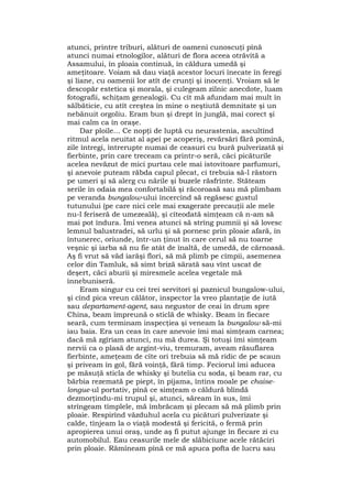 atunci, printre triburi, alături de oameni cunoscuţi pînă
atunci numai etnologilor, alături de flora aceea otrăvită a
Assamului, în ploaia continuă, în căldura umedă şi
ameţitoare. Voiam să dau viaţă acestor locuri înecate în feregi
şi liane, cu oamenii lor atît de crunţi şi inocenţi. Vroiam să le
descopăr estetica şi morala, şi culegeam zilnic anecdote, luam
fotografii, schiţam genealogii. Cu cît mă afundam mai mult în
sălbăticie, cu atît creştea în mine o neştiută demnitate şi un
nebănuit orgoliu. Eram bun şi drept în junglă, mai corect şi
mai calm ca în oraşe.
Dar ploile... Ce nopţi de luptă cu neurastenia, ascultînd
ritmul acela neuitat al apei pe acoperiş, revărsări fără pomină,
zile întregi, întrerupte numai de ceasuri cu bură pulverizată şi
fierbinte, prin care treceam ca printr-o seră, căci picăturile
acelea nevăzut de mici purtau cele mai istovitoare parfumuri,
şi anevoie puteam răbda capul plecat, ci trebuia să-l răstorn
pe umeri şi să alerg cu nările şi buzele răsfrînte. Stăteam
serile în odaia mea confortabilă şi răcoroasă sau mă plimbam
pe veranda bungalow-ului încercînd să regăsesc gustul
tutunului (pe care nici cele mai exagerate precauţii ale mele
nu-l feriseră de umezeală), şi cîteodată simţeam că n-am să
mai pot îndura. Îmi venea atunci să strîng pumnii şi să lovesc
lemnul balustradei, să urlu şi să pornesc prin ploaie afară, în
întunerec, oriunde, într-un ţinut în care cerul să nu toarne
veşnic şi iarba să nu fie atât de înaltă, de umedă, de cărnoasă.
Aş fi vrut să văd iarăşi flori, să mă plimb pe cîmpii, asemenea
celor din Tamluk, să simt briză sărată sau vînt uscat de
deşert, căci aburii şi miresmele acelea vegetale mă
înnebuniseră.
Eram singur cu cei trei servitori şi paznicul bungalow-ului,
şi cînd pica vreun călător, inspector la vreo plantaţie de iută
sau departament-agent, sau negustor de ceai în drum spre
China, beam împreună o sticlă de whisky. Beam în fiecare
seară, cum terminam inspecţiea şi veneam la bungalow să-mi
iau baia. Era un ceas în care anevoie îmi mai simţeam carnea;
dacă mă zgîriam atunci, nu mă durea. Şi totuşi îmi simţeam
nervii ca o plasă de argint-viu, tremuram, aveam răsuflarea
fierbinte, ameţeam de cîte ori trebuia să mă ridic de pe scaun
şi priveam în gol, fără voinţă, fără timp. Feciorul îmi aducea
pe măsuţă sticla de whisky şi butelia cu soda, şi beam rar, cu
bărbia rezemată pe piept, în pijama, întins moale pe chaise-
longue-ul portativ, pînă ce simţeam o căldură blîndă
dezmorţindu-mi trupul şi, atunci, săream în sus, îmi
strîngeam tîmplele, mă îmbrăcam şi plecam să mă plimb prin
ploaie. Respirînd văzduhul acela cu picături pulverizate şi
calde, tînjeam la o viaţă modestă şi fericită, o fermă prin
apropierea unui oraş, unde aş fi putut ajunge în fiecare zi cu
automobilul. Eau ceasurile mele de slăbiciune acele rătăciri
prin ploaie. Rămîneam pînă ce mă apuca pofta de lucru sau
 