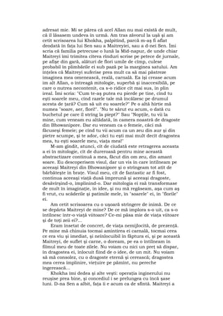 adresat mie. Mi se părea că acel Allan nu mai există de mult,
că îl lăsasem undeva în urmă. Am tras zăvorul la uşă şi am
cetit scrisoarea lui Khokha, palpitînd, parcă m-aş fi aflat
deodată în faţa lui Sen sau a Maitreyiei, sau a d-nei Sen. Îmi
scria că familia petrecuse o lună la Mid-napur, de unde chiar
Maitreyi îmi trimitea cîteva rînduri scrise pe petece de jurnale,
pe afişe din gară, alături de flori umile de cîmp, culese
probabil în plimbările ei sub pază pe la marginea satului. Am
înţeles că Maitreyi suferise prea mult ca să mai păstreze
imaginea mea omenească, reală, carnală. Ea îşi crease acum
im alt Allan, o întreagă mitologie, superbă şi inaccesibilă, pe
care o nutrea necontenit, ca s-o ridice cît mai sus, în plin
ireal. Îmi scria: "Cum te-aş putea eu pierde pe tine, cînd tu
eşti soarele meu, cînd razele tale mă încălzesc pe drumul
acesta de ţară? Cum să uit eu soarele?" Pe o altă hîrtie mă
numea "soare, aer, flori!". "Nu te sărut eu acum, o dată cu
buchetul pe care îl strîng la piept?" Sau "Nopţile, tu vii la
mine, cum veneam eu altădată, în camera noastră de dragoste
din Bhowanipore. Dar eu veneam ca o femeie, căci mă
făcuseşi femeie; pe cînd tu vii acum ca un zeu din aur şi din
pietre scumpe, şi te ador, căci tu eşti mai mult decît dragostea
mea, tu eşti soarele meu, viaţa mea!"
M-am gîndit, atunci, cît de ciudată este retragerea aceasta
a ei în mitologie, cît de dureroasă pentru mine această
abstractizare continuă a mea, făcut din om zeu, din amant
soare. Eu descoperisem visul, dar un vis în care întîlneam pe
aceeaşi Maitreyi din Bhowanipore şi o strîngeam tot atît de
bărbăteşte în braţe. Visul meu, cît de fantastic ar fi fost,
continua aceeaşi viaţă dusă împreună şi aceeaşi dragoste,
desăvîrşind-o, împlinind-o. Dar mitologia ei raă transformase
de mult în imaginaţie, în idee, şi nu mă regăseam, aşa cum aş
fi vrut, cu scăderile şi patimile mele, în "soarele" ei, în "florile"
ei.
Am cetit scrisoarea cu o uşoară strîngere de inimă. De ce
se depărta Maitreyi de mine? De ce mă implora s-o uit, ca s-o
întîlnesc într-o viaţă viitoare? Ce-mi păsa mie de viaţa viitoare
şi de toţi zeii ei?...
Eram însetat de concret, de viaţa nemijlocită, de prezenţă.
Pe mine mă chinuia tocmai amintirea ei carnală, tocmai ceea
ce era viu şi imediat, şi neînlocuibil în făptura ei, şi pe această
Maitreyi, de suflet şi carne, o doream, pe ea o întîlneam în
filmul meu de toate zilele. Nu voiam cu nici un preţ să dispar,
în dragostea ei, înlocuit fiind de o idee, de un mit. Nu voiam
să mă consolez, cu o dragoste eternă şi cerească; dragostea
mea cerea împlinire, vieţuire pe pămînt, nu pereche
îngerească...
Khokha îmi dedea şi alte veşti: operaţia inginerului nu
reuşise prea bine, şi concediul i se prelungea cu încă şase
luni. D-na Sen a albit, faţa îi e acum ca de sfîntă. Maitreyi a
 
